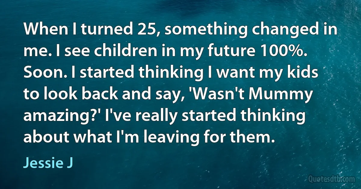 When I turned 25, something changed in me. I see children in my future 100%. Soon. I started thinking I want my kids to look back and say, 'Wasn't Mummy amazing?' I've really started thinking about what I'm leaving for them. (Jessie J)