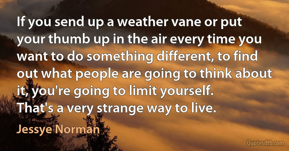 If you send up a weather vane or put your thumb up in the air every time you want to do something different, to find out what people are going to think about it, you're going to limit yourself. That's a very strange way to live. (Jessye Norman)