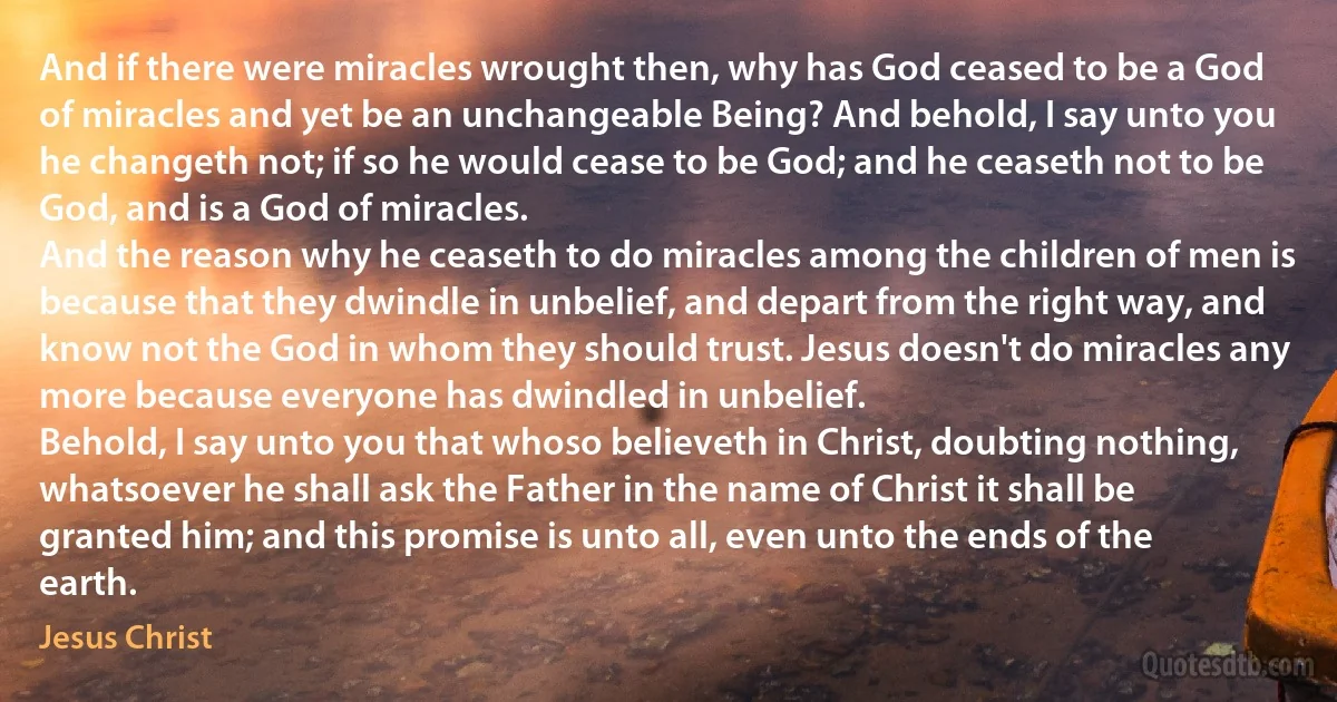 And if there were miracles wrought then, why has God ceased to be a God of miracles and yet be an unchangeable Being? And behold, I say unto you he changeth not; if so he would cease to be God; and he ceaseth not to be God, and is a God of miracles.
And the reason why he ceaseth to do miracles among the children of men is because that they dwindle in unbelief, and depart from the right way, and know not the God in whom they should trust. Jesus doesn't do miracles any more because everyone has dwindled in unbelief.
Behold, I say unto you that whoso believeth in Christ, doubting nothing, whatsoever he shall ask the Father in the name of Christ it shall be granted him; and this promise is unto all, even unto the ends of the earth. (Jesus Christ)