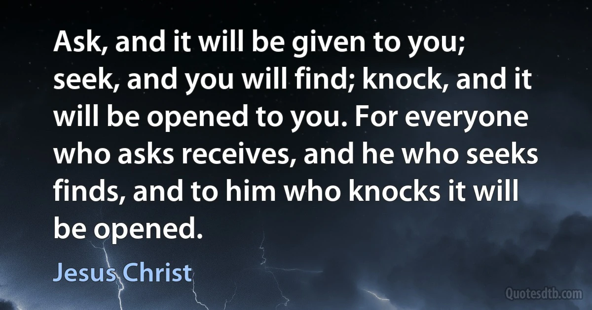 Ask, and it will be given to you; seek, and you will find; knock, and it will be opened to you. For everyone who asks receives, and he who seeks finds, and to him who knocks it will be opened. (Jesus Christ)