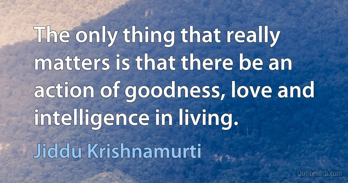 The only thing that really matters is that there be an action of goodness, love and intelligence in living. (Jiddu Krishnamurti)