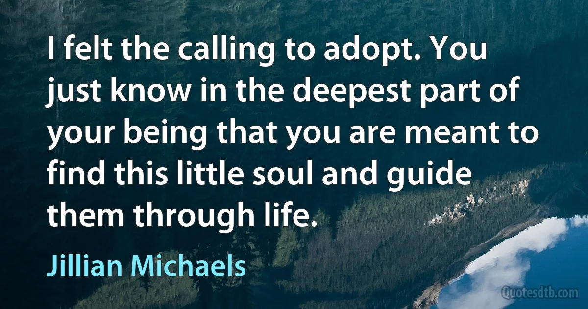 I felt the calling to adopt. You just know in the deepest part of your being that you are meant to find this little soul and guide them through life. (Jillian Michaels)