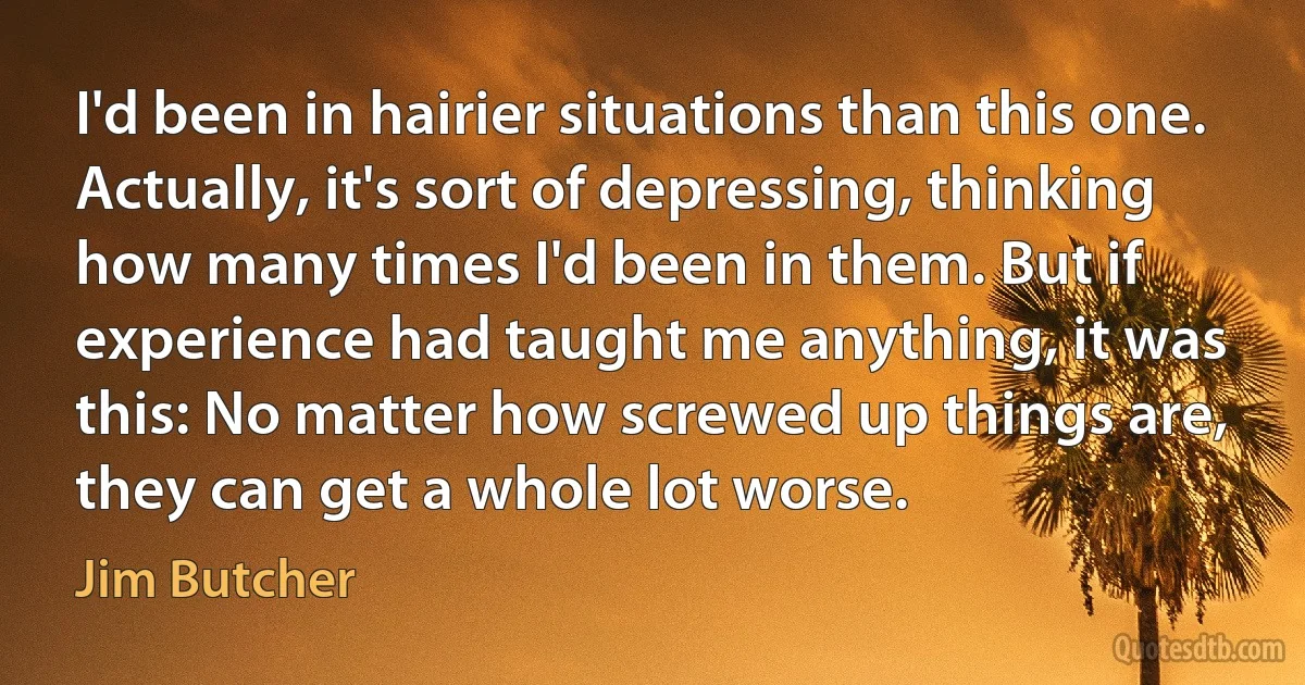 I'd been in hairier situations than this one. Actually, it's sort of depressing, thinking how many times I'd been in them. But if experience had taught me anything, it was this: No matter how screwed up things are, they can get a whole lot worse. (Jim Butcher)