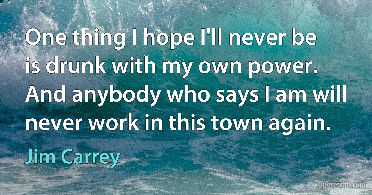 One thing I hope I'll never be is drunk with my own power. And anybody who says I am will never work in this town again. (Jim Carrey)