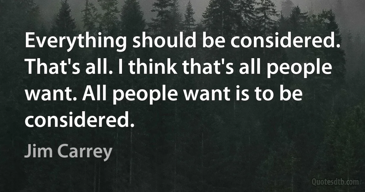 Everything should be considered. That's all. I think that's all people want. All people want is to be considered. (Jim Carrey)