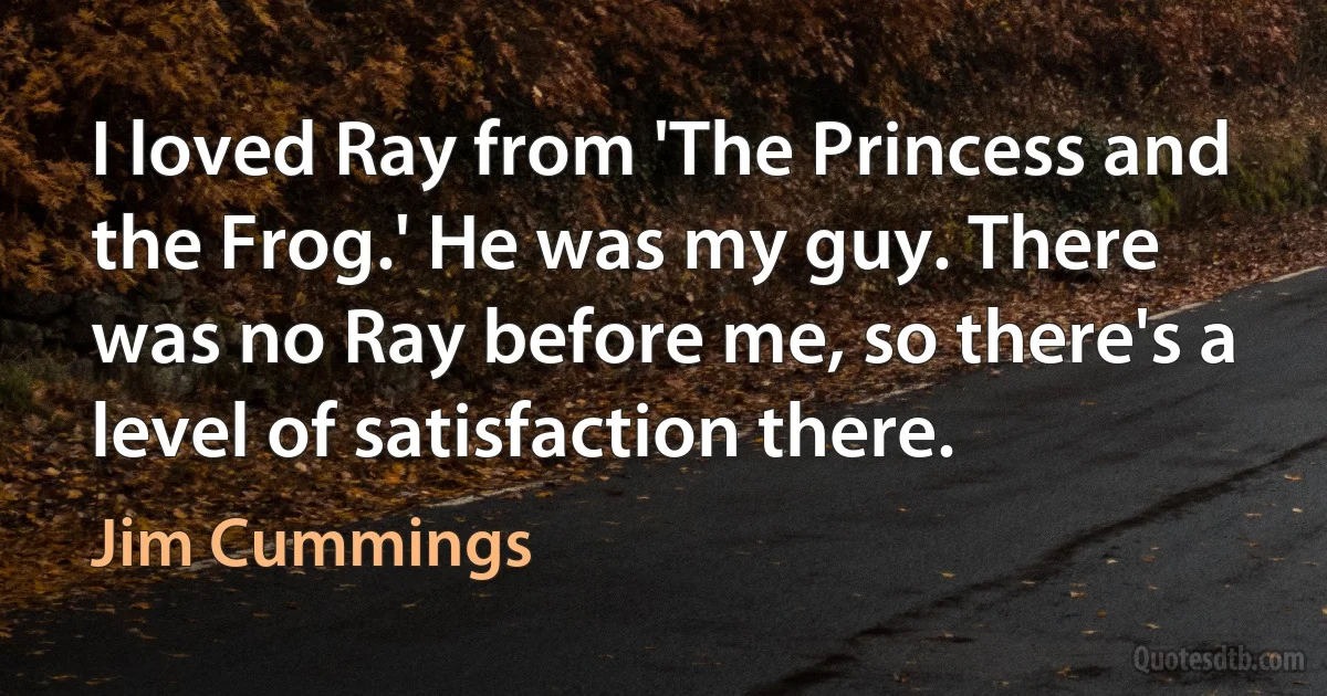 I loved Ray from 'The Princess and the Frog.' He was my guy. There was no Ray before me, so there's a level of satisfaction there. (Jim Cummings)