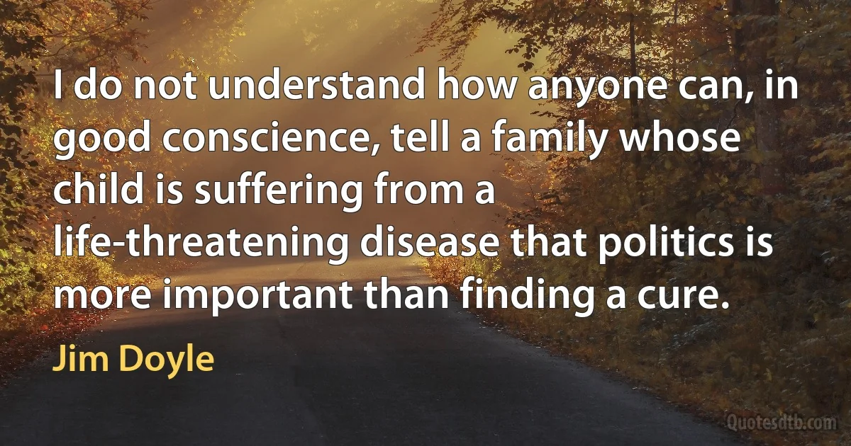 I do not understand how anyone can, in good conscience, tell a family whose child is suffering from a life-threatening disease that politics is more important than finding a cure. (Jim Doyle)