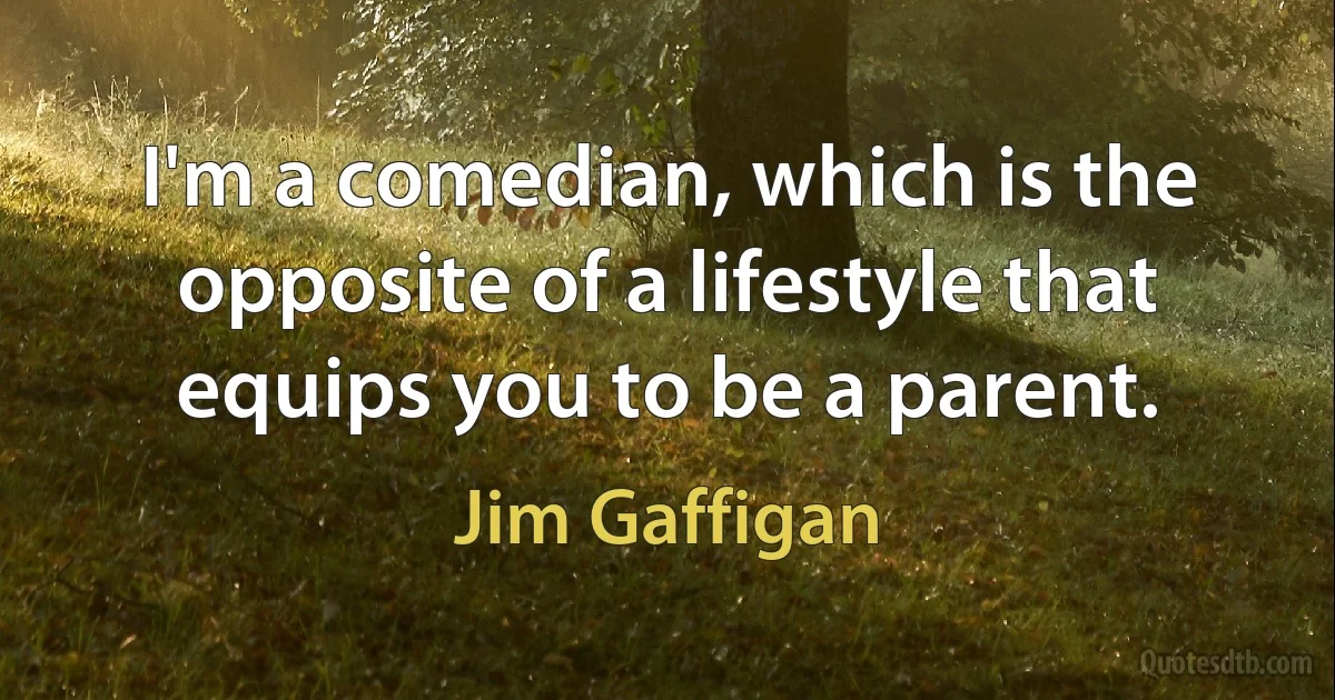 I'm a comedian, which is the opposite of a lifestyle that equips you to be a parent. (Jim Gaffigan)