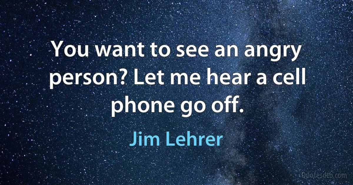 You want to see an angry person? Let me hear a cell phone go off. (Jim Lehrer)