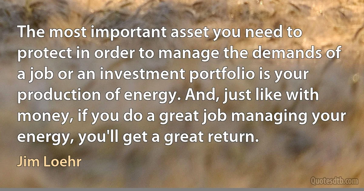 The most important asset you need to protect in order to manage the demands of a job or an investment portfolio is your production of energy. And, just like with money, if you do a great job managing your energy, you'll get a great return. (Jim Loehr)