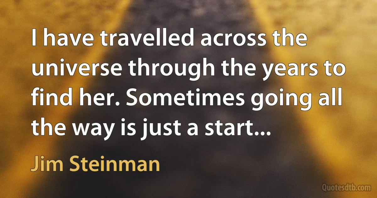 I have travelled across the universe through the years to find her. Sometimes going all the way is just a start... (Jim Steinman)