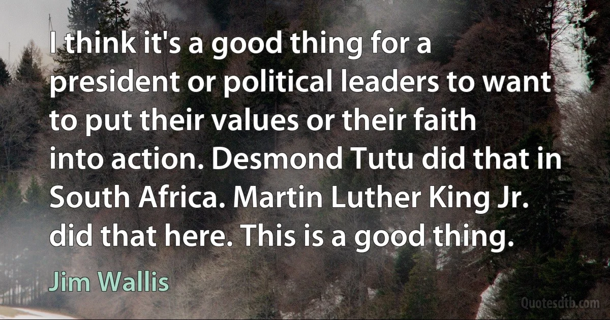 I think it's a good thing for a president or political leaders to want to put their values or their faith into action. Desmond Tutu did that in South Africa. Martin Luther King Jr. did that here. This is a good thing. (Jim Wallis)