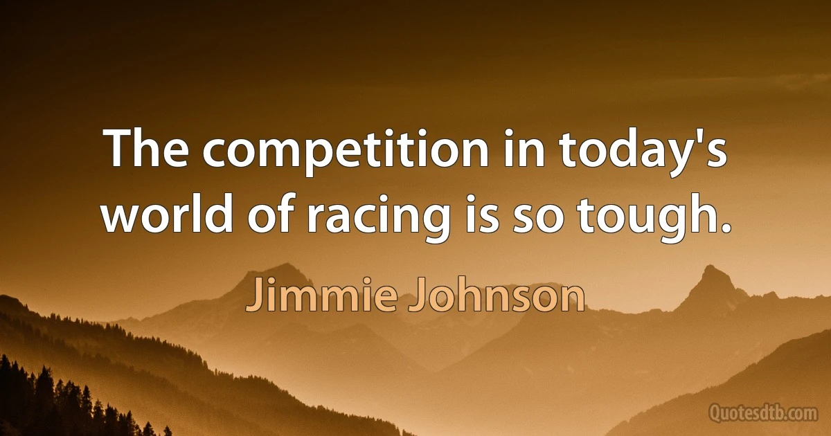 The competition in today's world of racing is so tough. (Jimmie Johnson)