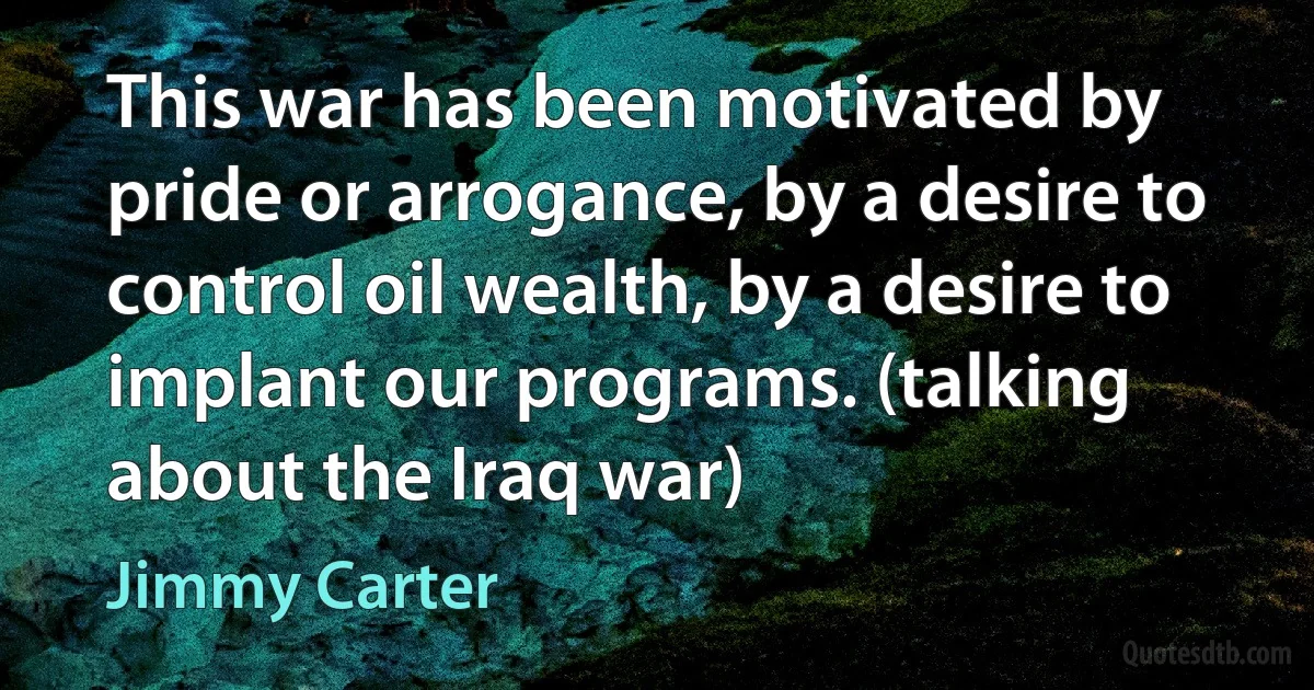 This war has been motivated by pride or arrogance, by a desire to control oil wealth, by a desire to implant our programs. (talking about the Iraq war) (Jimmy Carter)