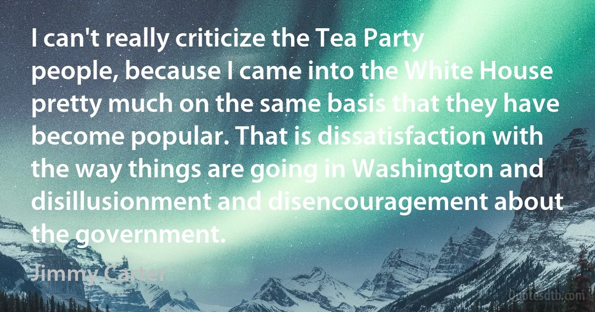 I can't really criticize the Tea Party people, because I came into the White House pretty much on the same basis that they have become popular. That is dissatisfaction with the way things are going in Washington and disillusionment and disencouragement about the government. (Jimmy Carter)