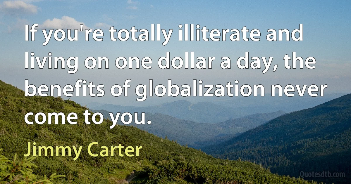 If you're totally illiterate and living on one dollar a day, the benefits of globalization never come to you. (Jimmy Carter)