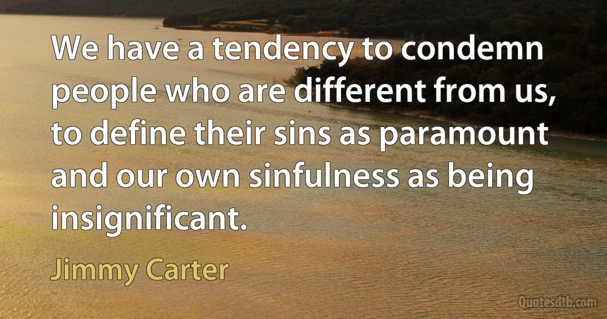 We have a tendency to condemn people who are different from us, to define their sins as paramount and our own sinfulness as being insignificant. (Jimmy Carter)