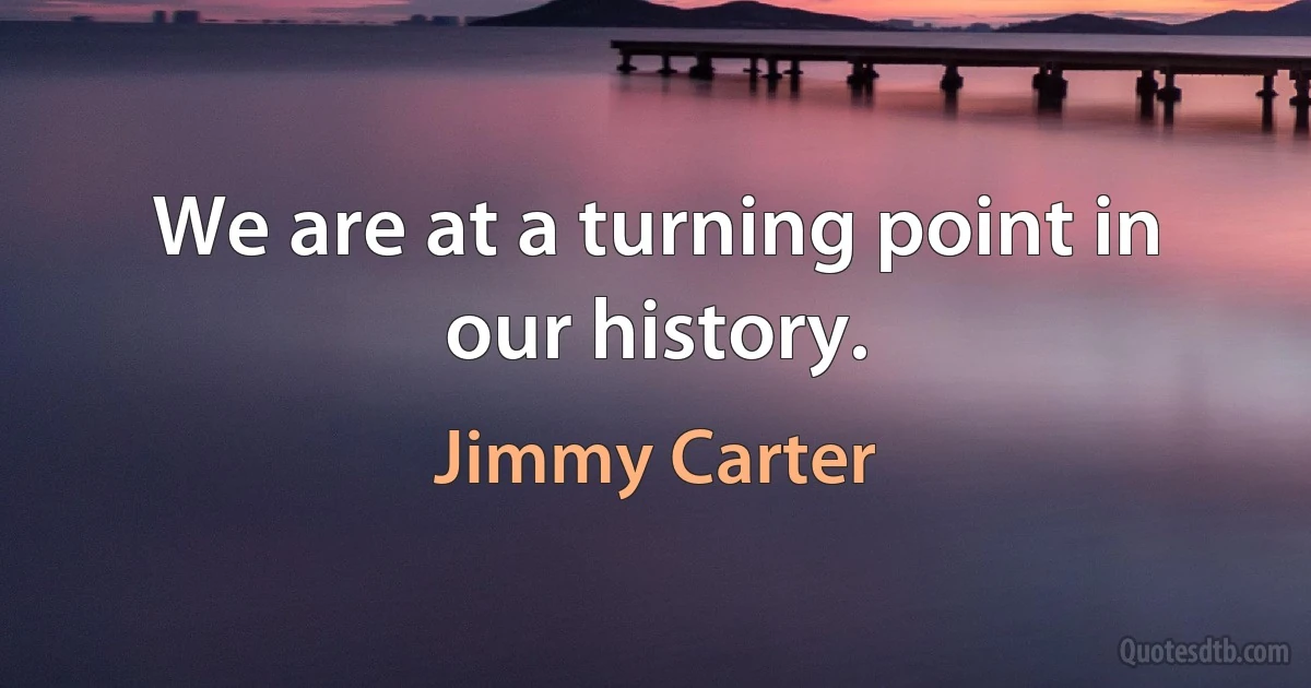 We are at a turning point in our history. (Jimmy Carter)