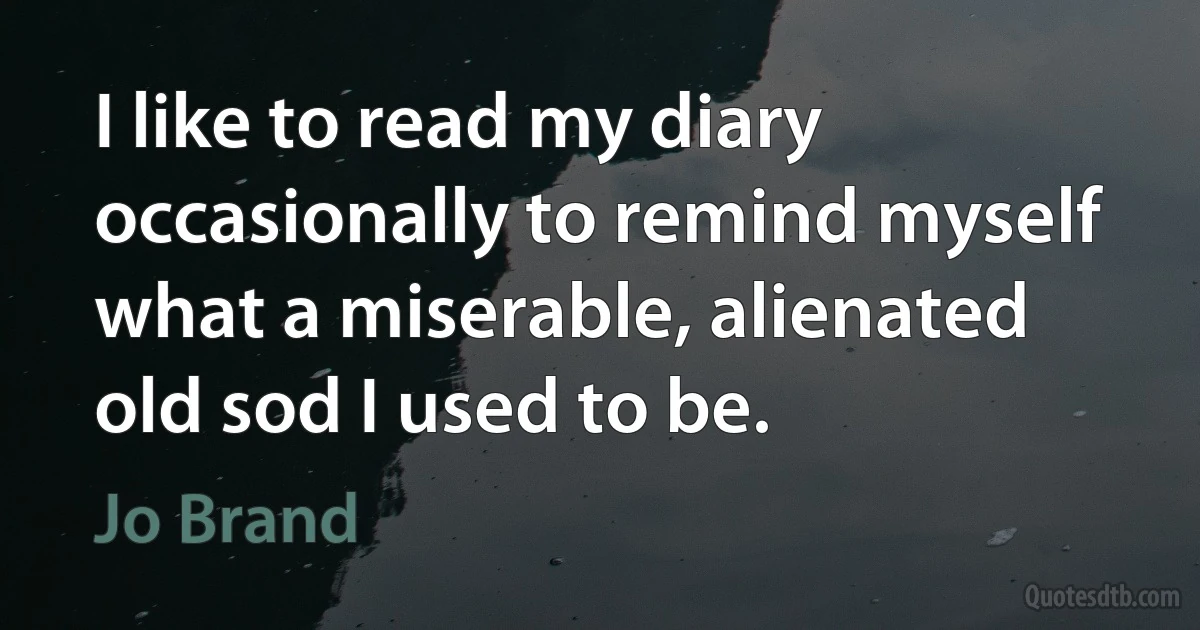 I like to read my diary occasionally to remind myself what a miserable, alienated old sod I used to be. (Jo Brand)