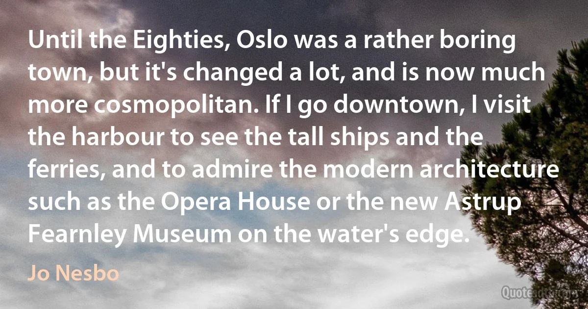 Until the Eighties, Oslo was a rather boring town, but it's changed a lot, and is now much more cosmopolitan. If I go downtown, I visit the harbour to see the tall ships and the ferries, and to admire the modern architecture such as the Opera House or the new Astrup Fearnley Museum on the water's edge. (Jo Nesbo)