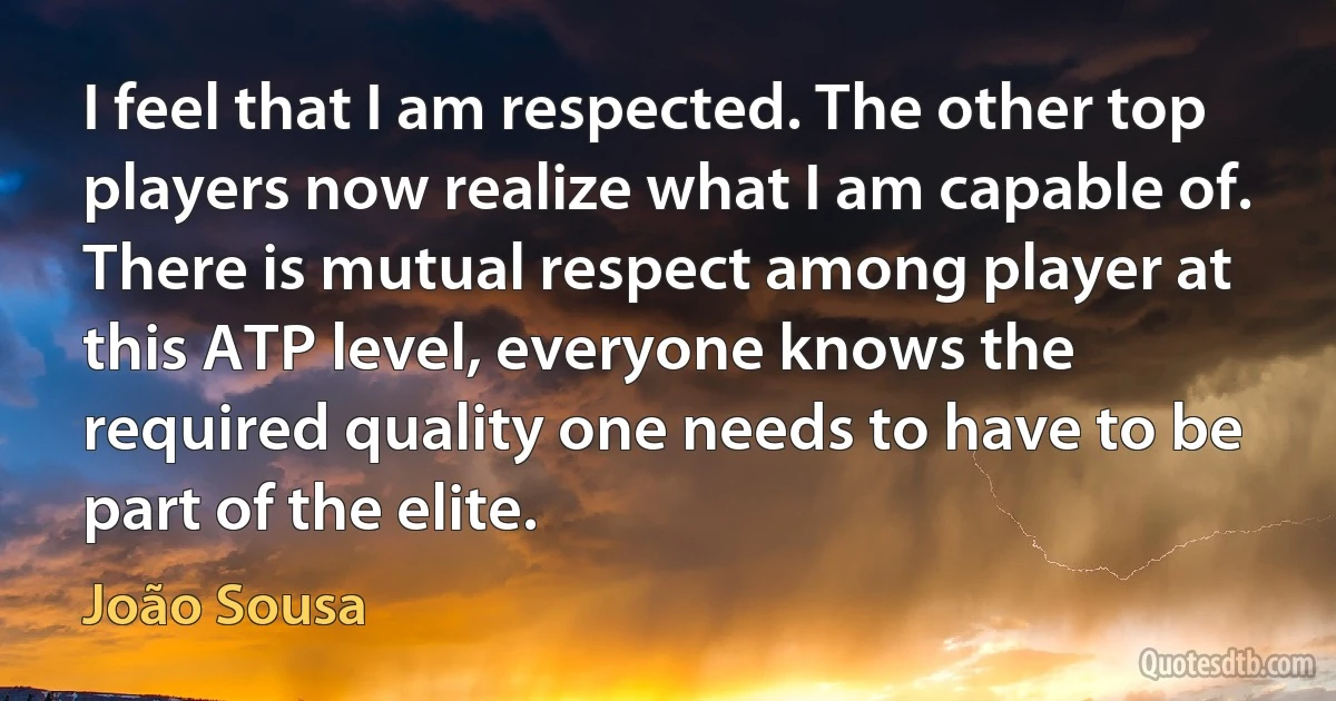 I feel that I am respected. The other top players now realize what I am capable of. There is mutual respect among player at this ATP level, everyone knows the required quality one needs to have to be part of the elite. (João Sousa)