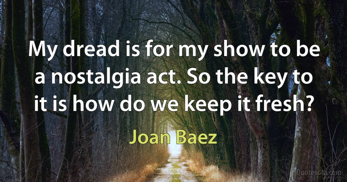 My dread is for my show to be a nostalgia act. So the key to it is how do we keep it fresh? (Joan Baez)