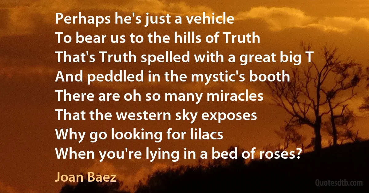 Perhaps he's just a vehicle
To bear us to the hills of Truth
That's Truth spelled with a great big T
And peddled in the mystic's booth
There are oh so many miracles
That the western sky exposes
Why go looking for lilacs
When you're lying in a bed of roses? (Joan Baez)