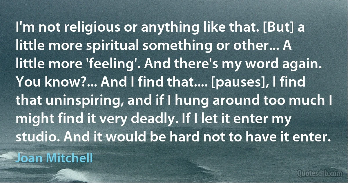 I'm not religious or anything like that. [But] a little more spiritual something or other... A little more 'feeling'. And there's my word again. You know?... And I find that.... [pauses], I find that uninspiring, and if I hung around too much I might find it very deadly. If I let it enter my studio. And it would be hard not to have it enter. (Joan Mitchell)