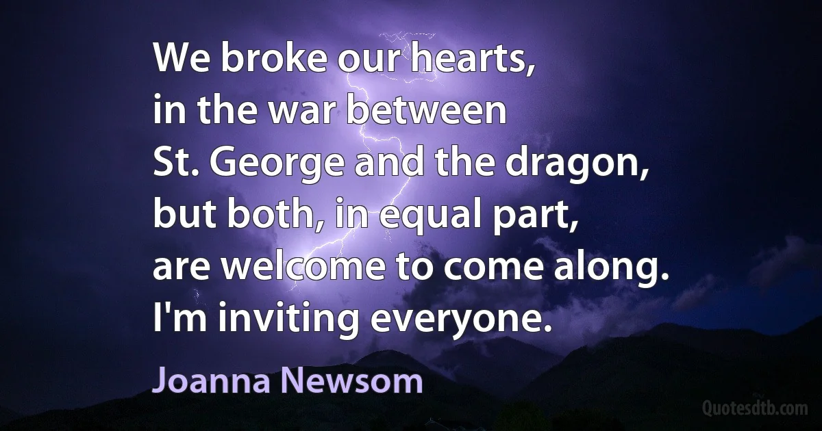 We broke our hearts,
in the war between
St. George and the dragon,
but both, in equal part,
are welcome to come along.
I'm inviting everyone. (Joanna Newsom)