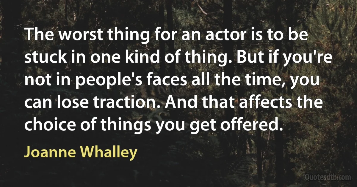 The worst thing for an actor is to be stuck in one kind of thing. But if you're not in people's faces all the time, you can lose traction. And that affects the choice of things you get offered. (Joanne Whalley)