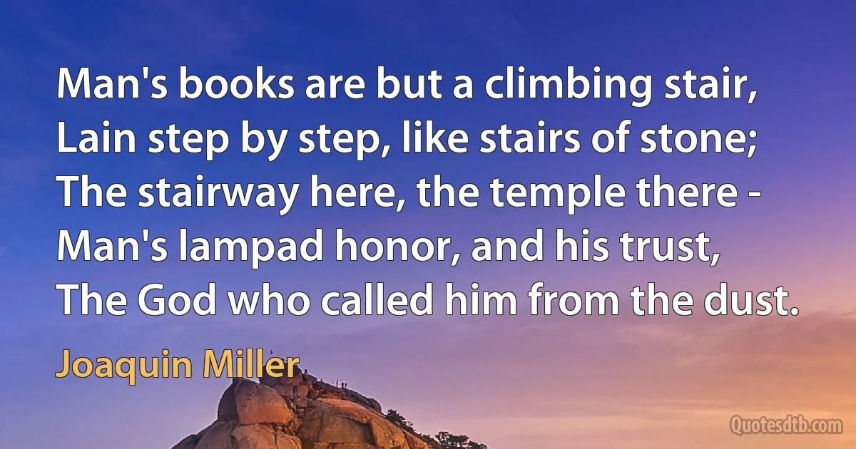 Man's books are but a climbing stair,
Lain step by step, like stairs of stone;
The stairway here, the temple there -
Man's lampad honor, and his trust,
The God who called him from the dust. (Joaquin Miller)