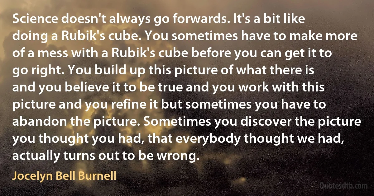 Science doesn't always go forwards. It's a bit like doing a Rubik's cube. You sometimes have to make more of a mess with a Rubik's cube before you can get it to go right. You build up this picture of what there is and you believe it to be true and you work with this picture and you refine it but sometimes you have to abandon the picture. Sometimes you discover the picture you thought you had, that everybody thought we had, actually turns out to be wrong. (Jocelyn Bell Burnell)