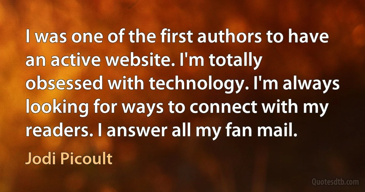 I was one of the first authors to have an active website. I'm totally obsessed with technology. I'm always looking for ways to connect with my readers. I answer all my fan mail. (Jodi Picoult)