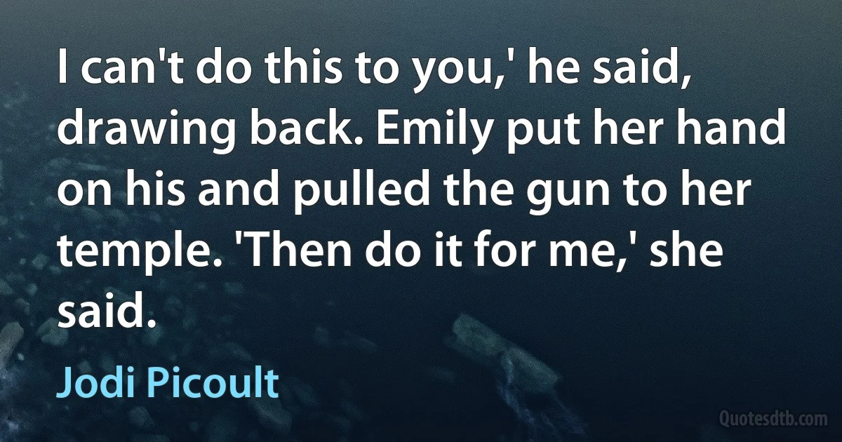 I can't do this to you,' he said, drawing back. Emily put her hand on his and pulled the gun to her temple. 'Then do it for me,' she said. (Jodi Picoult)