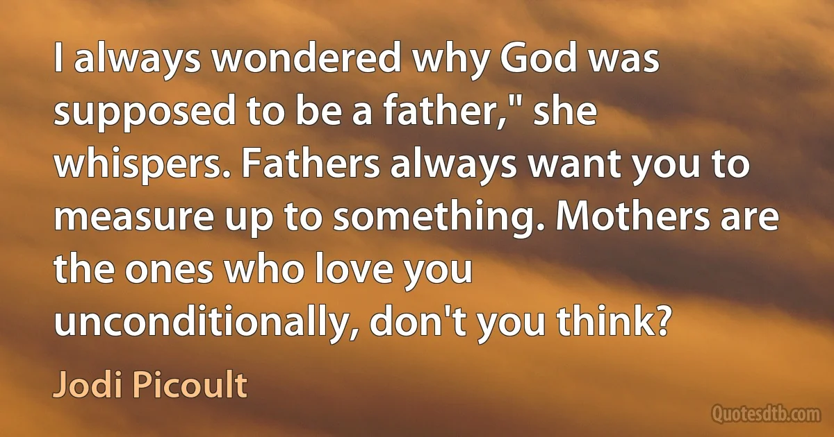 I always wondered why God was supposed to be a father," she whispers. Fathers always want you to measure up to something. Mothers are the ones who love you unconditionally, don't you think? (Jodi Picoult)