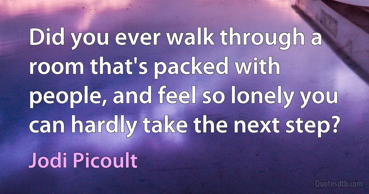 Did you ever walk through a room that's packed with people, and feel so lonely you can hardly take the next step? (Jodi Picoult)