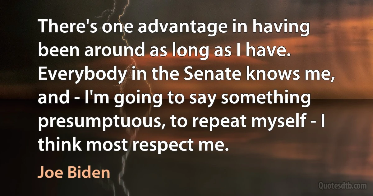 There's one advantage in having been around as long as I have. Everybody in the Senate knows me, and - I'm going to say something presumptuous, to repeat myself - I think most respect me. (Joe Biden)