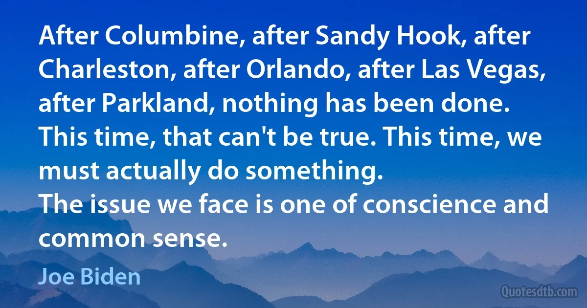 After Columbine, after Sandy Hook, after Charleston, after Orlando, after Las Vegas, after Parkland, nothing has been done.
This time, that can't be true. This time, we must actually do something.
The issue we face is one of conscience and common sense. (Joe Biden)