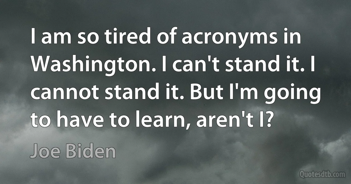 I am so tired of acronyms in Washington. I can't stand it. I cannot stand it. But I'm going to have to learn, aren't I? (Joe Biden)