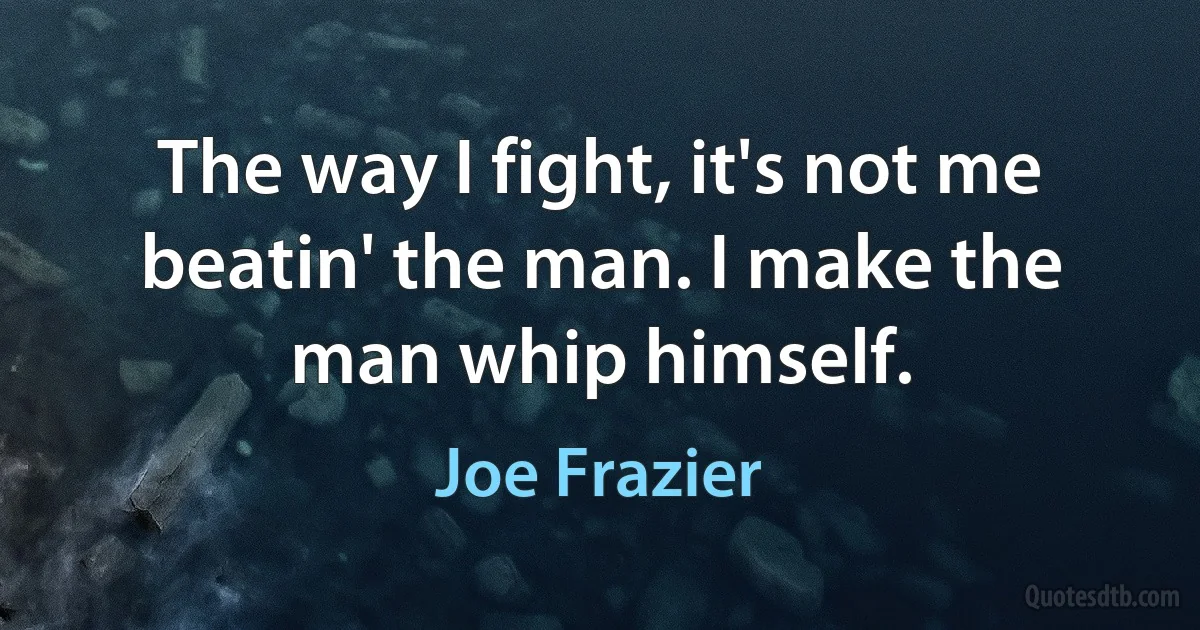 The way I fight, it's not me beatin' the man. I make the man whip himself. (Joe Frazier)