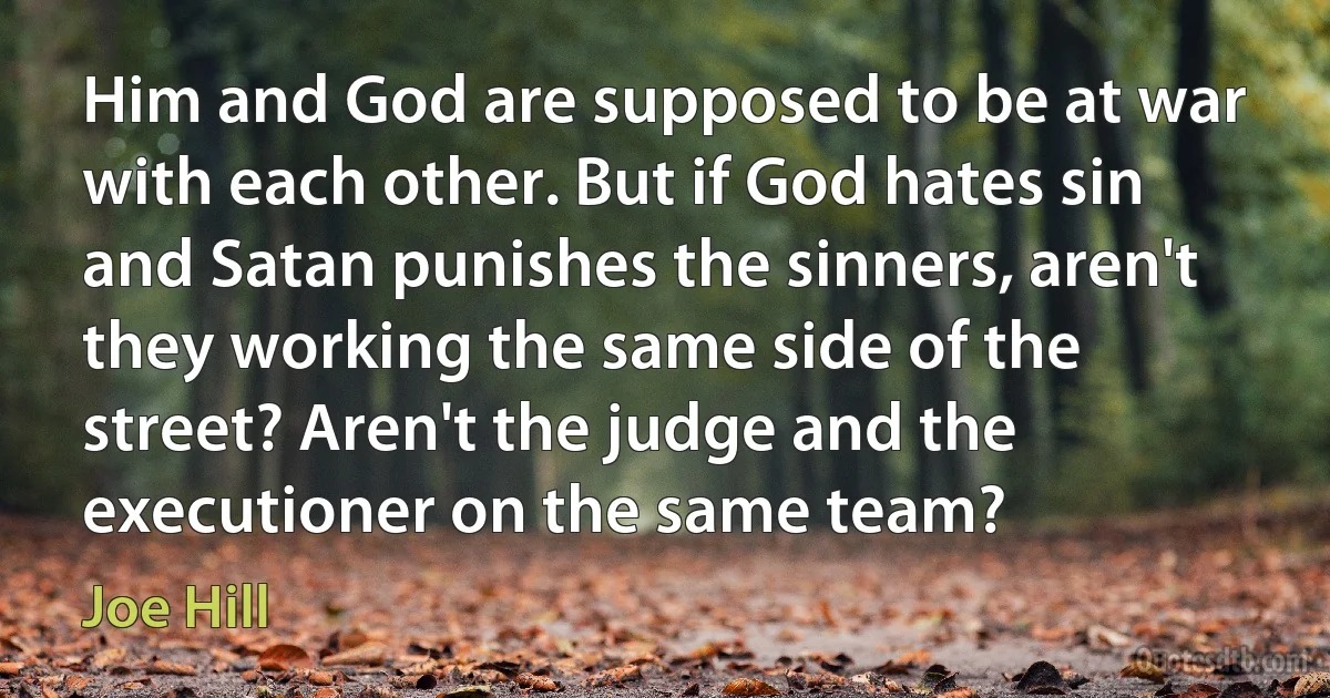 Him and God are supposed to be at war with each other. But if God hates sin and Satan punishes the sinners, aren't they working the same side of the street? Aren't the judge and the executioner on the same team? (Joe Hill)