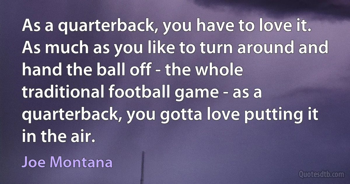 As a quarterback, you have to love it. As much as you like to turn around and hand the ball off - the whole traditional football game - as a quarterback, you gotta love putting it in the air. (Joe Montana)