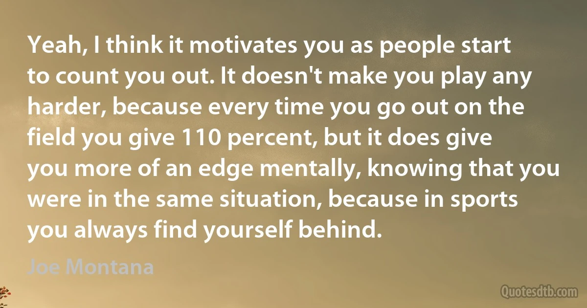 Yeah, I think it motivates you as people start to count you out. It doesn't make you play any harder, because every time you go out on the field you give 110 percent, but it does give you more of an edge mentally, knowing that you were in the same situation, because in sports you always find yourself behind. (Joe Montana)