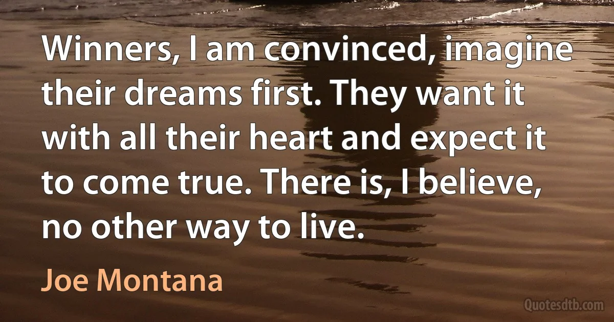 Winners, I am convinced, imagine their dreams first. They want it with all their heart and expect it to come true. There is, I believe, no other way to live. (Joe Montana)