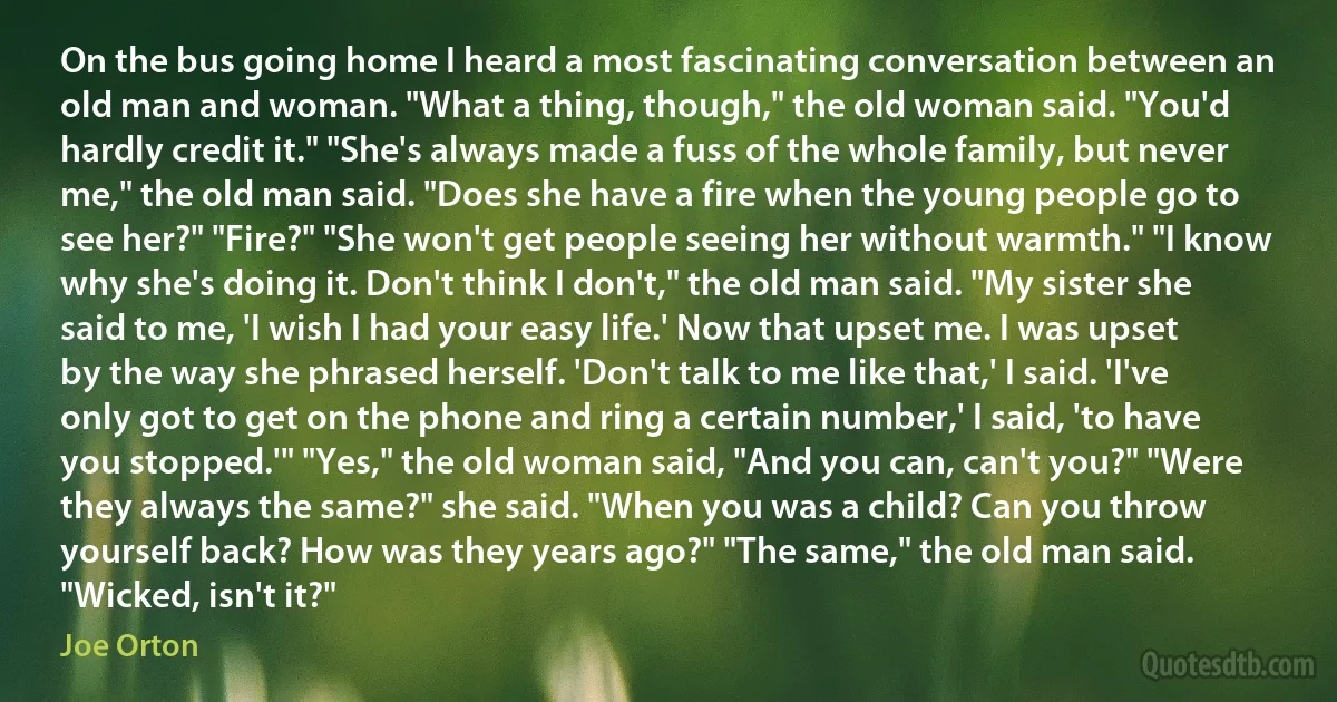 On the bus going home I heard a most fascinating conversation between an old man and woman. "What a thing, though," the old woman said. "You'd hardly credit it." "She's always made a fuss of the whole family, but never me," the old man said. "Does she have a fire when the young people go to see her?" "Fire?" "She won't get people seeing her without warmth." "I know why she's doing it. Don't think I don't," the old man said. "My sister she said to me, 'I wish I had your easy life.' Now that upset me. I was upset by the way she phrased herself. 'Don't talk to me like that,' I said. 'I've only got to get on the phone and ring a certain number,' I said, 'to have you stopped.'" "Yes," the old woman said, "And you can, can't you?" "Were they always the same?" she said. "When you was a child? Can you throw yourself back? How was they years ago?" "The same," the old man said. "Wicked, isn't it?" (Joe Orton)