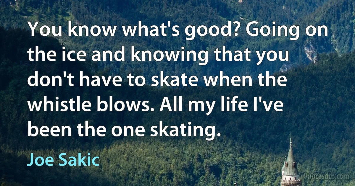 You know what's good? Going on the ice and knowing that you don't have to skate when the whistle blows. All my life I've been the one skating. (Joe Sakic)