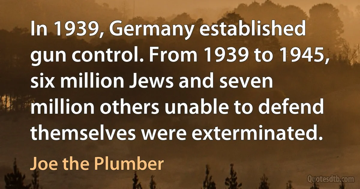 In 1939, Germany established gun control. From 1939 to 1945, six million Jews and seven million others unable to defend themselves were exterminated. (Joe the Plumber)