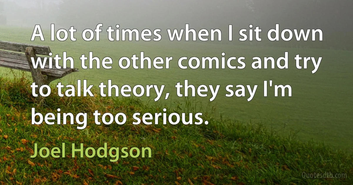 A lot of times when I sit down with the other comics and try to talk theory, they say I'm being too serious. (Joel Hodgson)