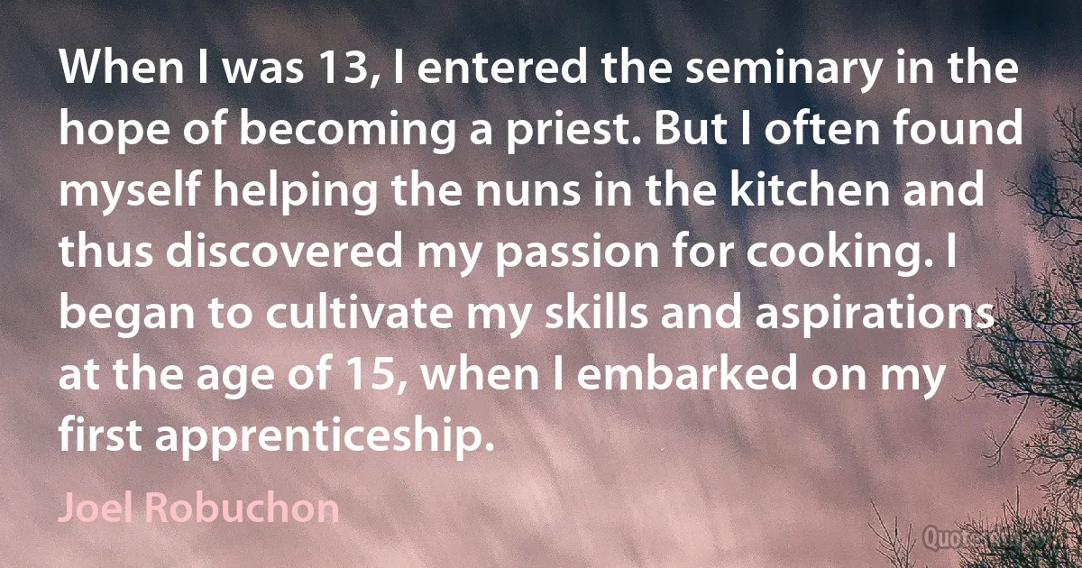 When I was 13, I entered the seminary in the hope of becoming a priest. But I often found myself helping the nuns in the kitchen and thus discovered my passion for cooking. I began to cultivate my skills and aspirations at the age of 15, when I embarked on my first apprenticeship. (Joel Robuchon)