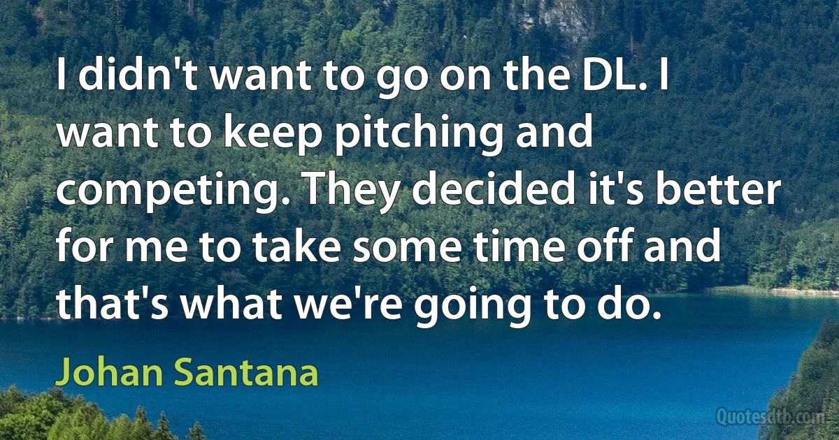 I didn't want to go on the DL. I want to keep pitching and competing. They decided it's better for me to take some time off and that's what we're going to do. (Johan Santana)